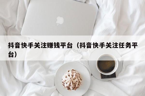 抖音快手关注赚钱平台（抖音快手关注任务平台）