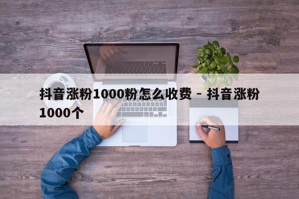 抖音涨粉1000粉怎么收费 - 抖音涨粉1000个