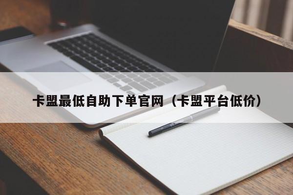 卡盟最低自助下单官网（卡盟平台低价）