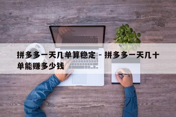 拼多多一天几单算稳定 - 拼多多一天几十单能赚多少钱