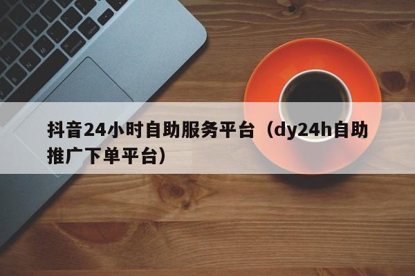 抖音24小时自助服务平台（dy24h自助推广下单平台）