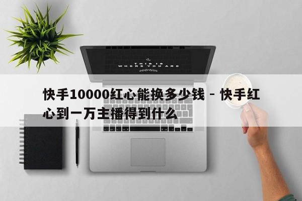 快手10000红心能换多少钱 - 快手红心到一万主播得到什么
