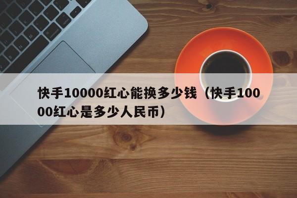 快手10000红心能换多少钱（快手10000红心是多少人民币）