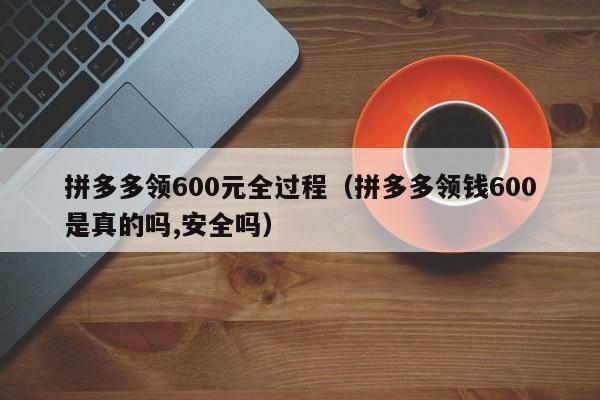 拼多多领600元全过程（拼多多领钱600是真的吗,安全吗）