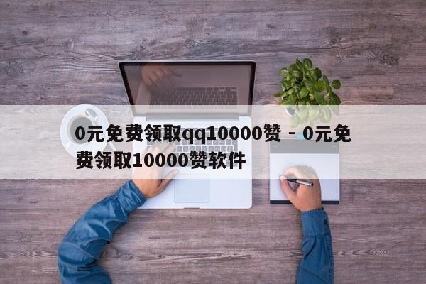0元免费领取qq10000赞 - 0元免费领取10000赞软件