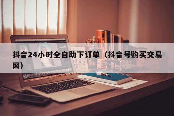 抖音24小时全自助下订单（抖音号购买交易网）