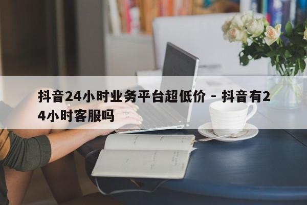 抖音24小时业务平台超低价 - 抖音有24小时客服吗
