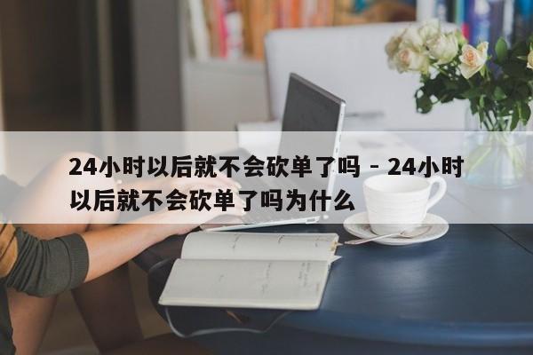 24小时以后就不会砍单了吗 - 24小时以后就不会砍单了吗为什么