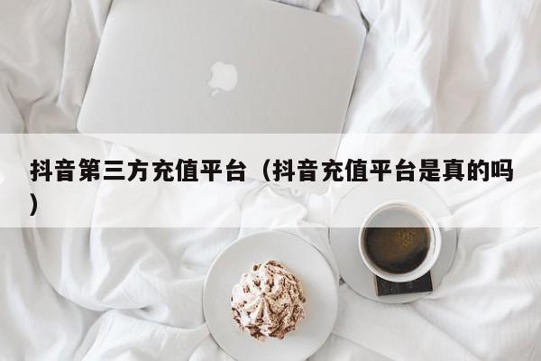 抖音第三方充值平台（抖音充值平台是真的吗）