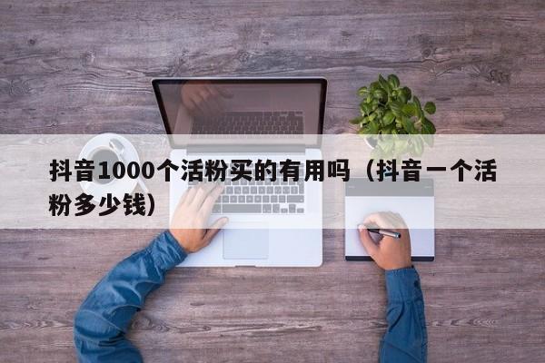 抖音1000个活粉买的有用吗（抖音一个活粉多少钱）