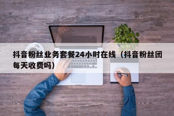 抖音粉丝业务套餐24小时在线（抖音粉丝团每天收费吗）