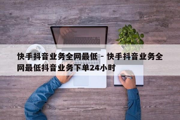 快手抖音业务全网最低 - 快手抖音业务全网最低抖音业务下单24小时