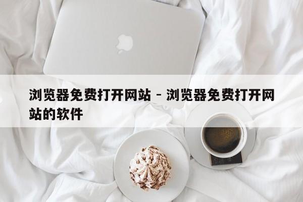 浏览器免费打开网站 - 浏览器免费打开网站的软件