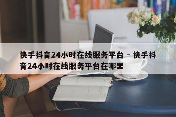 快手抖音24小时在线服务平台 - 快手抖音24小时在线服务平台在哪里