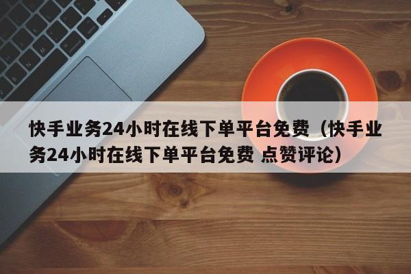 快手业务24小时在线下单平台免费（快手业务24小时在线下单平台免费 点赞评论）
