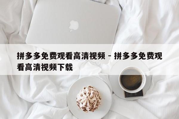 拼多多免费观看高清视频 - 拼多多免费观看高清视频下载