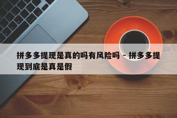 拼多多提现是真的吗有风险吗 - 拼多多提现到底是真是假