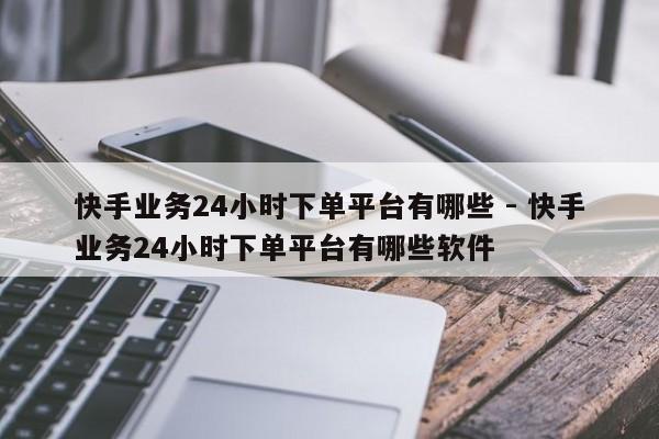 快手业务24小时下单平台有哪些 - 快手业务24小时下单平台有哪些软件