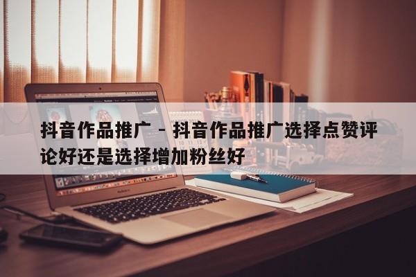 抖音作品推广 - 抖音作品推广选择点赞评论好还是选择增加粉丝好