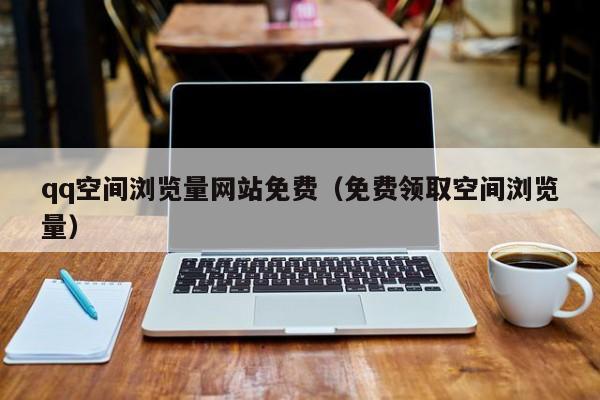 qq空间浏览量网站免费（免费领取空间浏览量）
