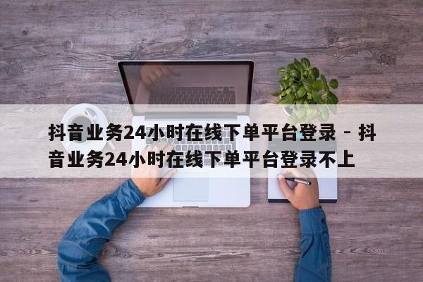 抖音业务24小时在线下单平台登录 - 抖音业务24小时在线下单平台登录不上