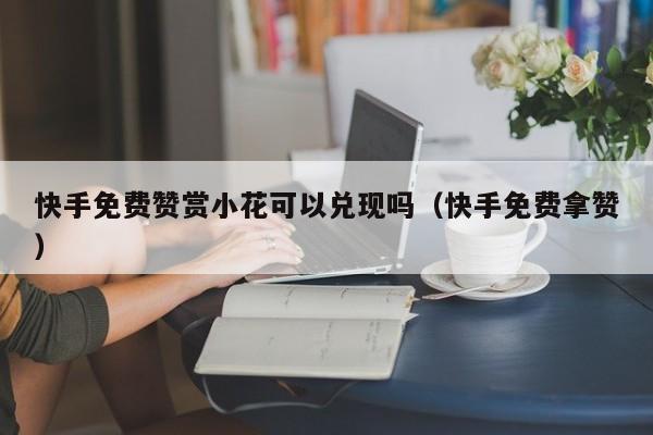 快手免费赞赏小花可以兑现吗（快手免费拿赞）