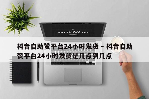 抖音自助赞平台24小时发货 - 抖音自助赞平台24小时发货是几点到几点