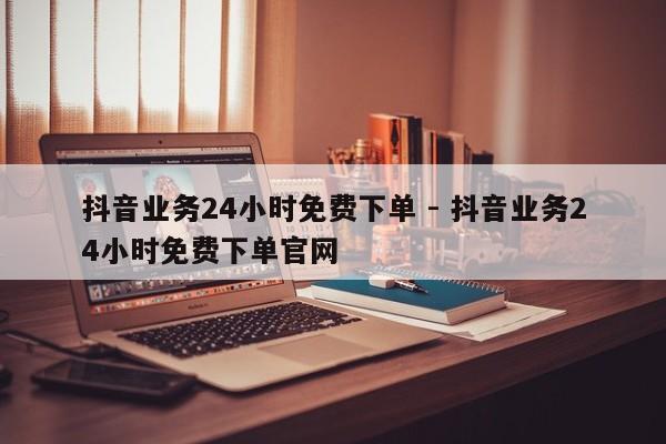 抖音业务24小时免费下单 - 抖音业务24小时免费下单官网