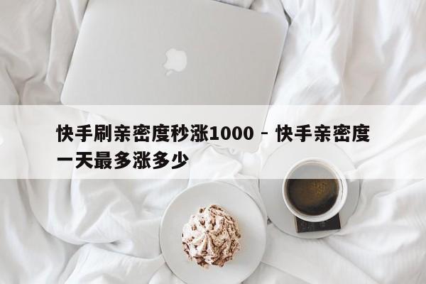 快手刷亲密度秒涨1000 - 快手亲密度一天最多涨多少
