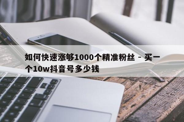 如何快速涨够1000个精准粉丝 - 买一个10w抖音号多少钱
