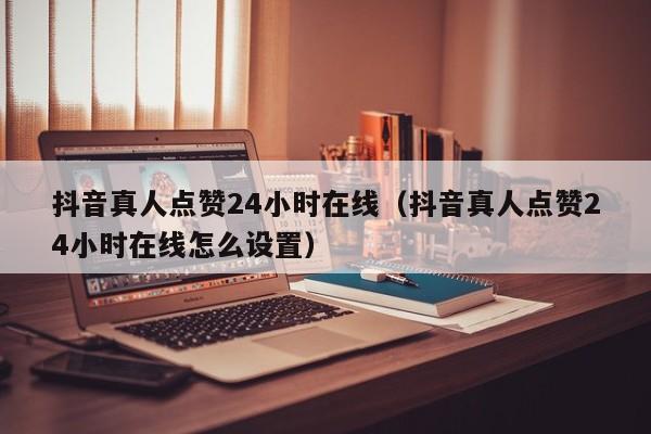 抖音真人点赞24小时在线（抖音真人点赞24小时在线怎么设置）