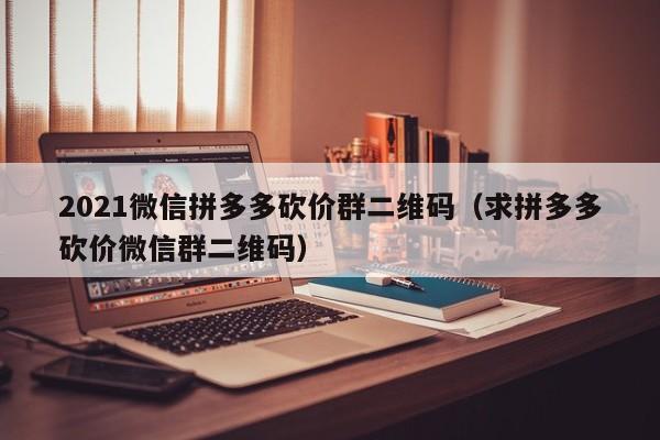 2021微信拼多多砍价群二维码（求拼多多砍价微信群二维码）