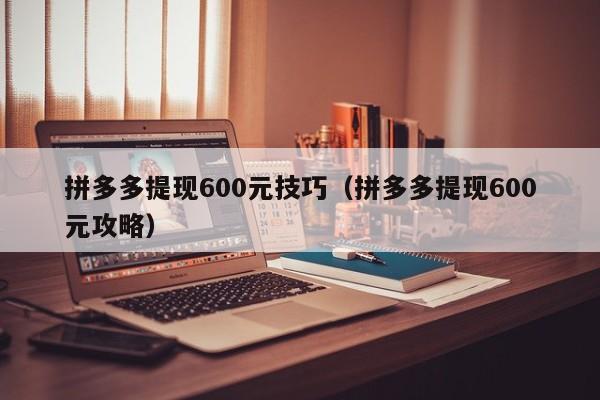 拼多多提现600元技巧（拼多多提现600元攻略）