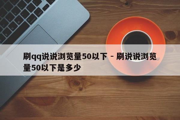 刷qq说说浏览量50以下 - 刷说说浏览量50以下是多少