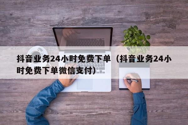 抖音业务24小时免费下单（抖音业务24小时免费下单微信支付）