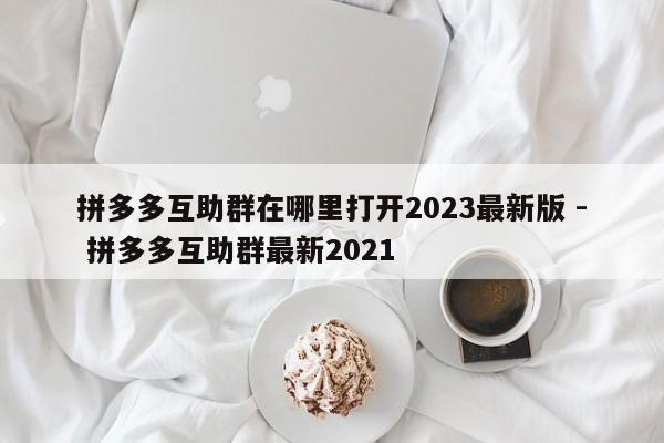 拼多多互助群在哪里打开2023最新版 - 拼多多互助群最新2021