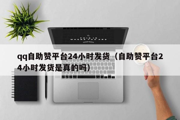 qq自助赞平台24小时发货（自助赞平台24小时发货是真的吗）