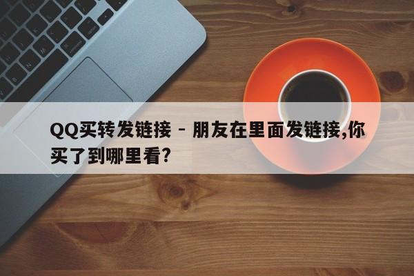 QQ买转发链接 - 朋友在里面发链接,你买了到哪里看?