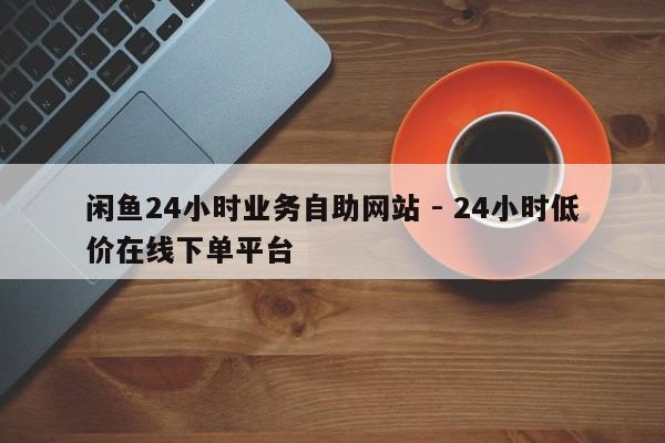 闲鱼24小时业务自助网站 - 24小时低价在线下单平台