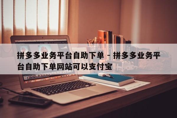 拼多多业务平台自助下单 - 拼多多业务平台自助下单网站可以支付宝