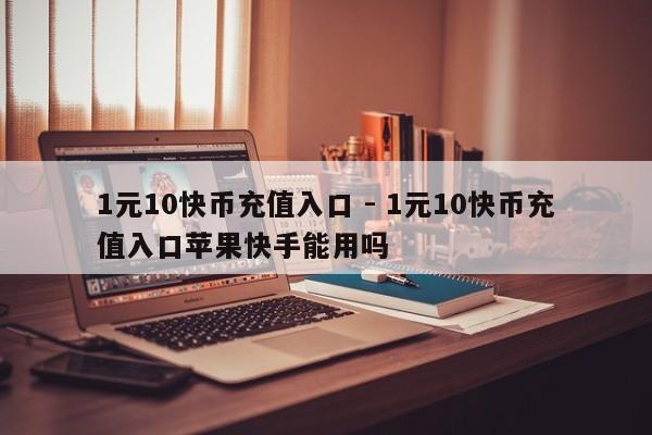 1元10快币充值入口 - 1元10快币充值入口苹果快手能用吗