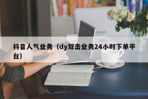 抖音人气业务（dy双击业务24小时下单平台）