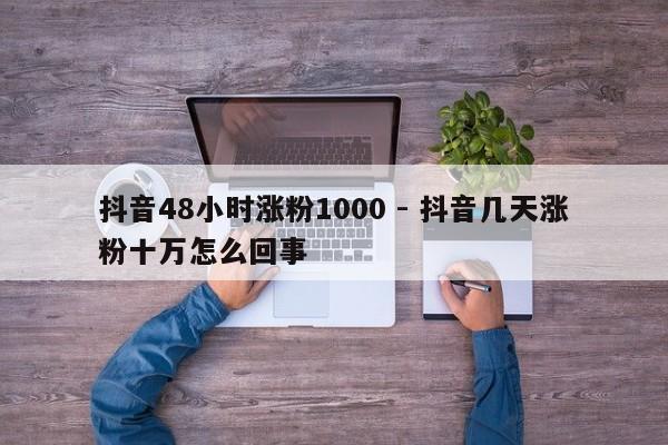 抖音48小时涨粉1000 - 抖音几天涨粉十万怎么回事