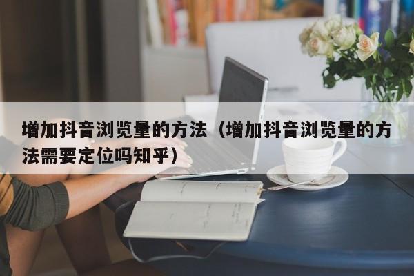 增加抖音浏览量的方法（增加抖音浏览量的方法需要定位吗知乎）