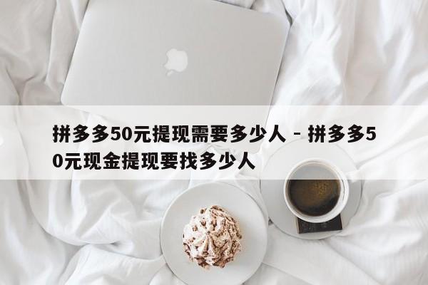 拼多多50元提现需要多少人 - 拼多多50元现金提现要找多少人