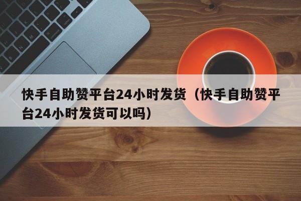 快手自助赞平台24小时发货（快手自助赞平台24小时发货可以吗）