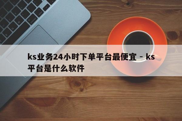 ks业务24小时下单平台最便宜 - ks平台是什么软件