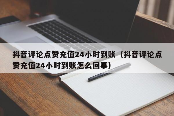 抖音评论点赞充值24小时到账（抖音评论点赞充值24小时到账怎么回事）