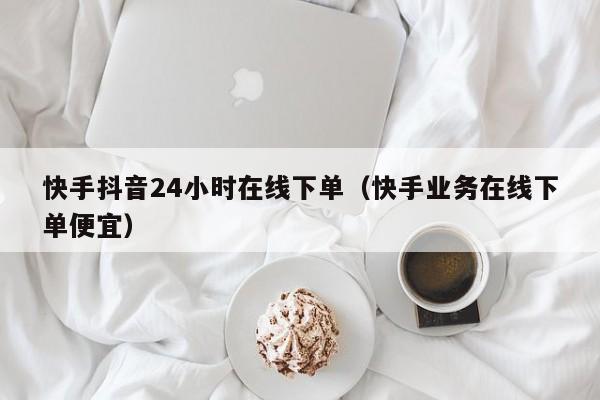 快手抖音24小时在线下单（快手业务在线下单便宜）