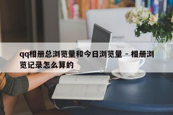 qq相册总浏览量和今日浏览量 - 相册浏览记录怎么算的